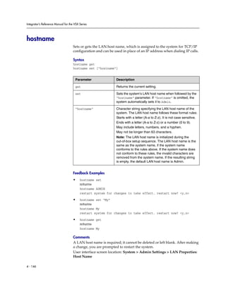 Integrator’s Reference Manual for the VSX Series




hostname
                                     Sets or gets the LAN host name, which is assigned to the system for TCP/IP
                                     configuration and can be used in place of an IP address when dialing IP calls.

                                     Syntax
                                     hostname get
                                     hostname set [“hostname”]


                                      Parameter                Description

                                      get                      Returns the current setting.

                                      set                      Sets the system’s LAN host name when followed by the
                                                               “hostname” parameter. If “hostname” is omitted, the
                                                               system automatically sets it to Admin.

                                      “hostname”               Character string specifying the LAN host name of the
                                                               system. The LAN host name follows these format rules:
                                                               Starts with a letter (A-a to Z-z). It is not case sensitive.
                                                               Ends with a letter (A-a to Z-z) or a number (0 to 9).
                                                               May include letters, numbers, and a hyphen.
                                                               May not be longer than 63 characters.
                                                               Note: The LAN host name is initialized during the
                                                               out-of-box setup sequence. The LAN host name is the
                                                               same as the system name, if the system name
                                                               conforms to the rules above. If the system name does
                                                               not conform to these rules, the invalid characters are
                                                               removed from the system name. If the resulting string
                                                               is empty, the default LAN host name is Admin.


                                     Feedback Examples
                                     •    hostname set
                                          returns
                                          hostname ADMIN
                                          restart system for changes to take effect. restart now? <y,n>

                                     •    hostname set “My”
                                          returns
                                          hostname My
                                          restart system for changes to take effect. restart now? <y,n>

                                     •    hostname get
                                          returns
                                          hostname My

                                     Comments
                                     A LAN host name is required; it cannot be deleted or left blank. After making
                                     a change, you are prompted to restart the system.
                                     User interface screen location: System > Admin Settings > LAN Properties:
                                     Host Name

4 - 146
 