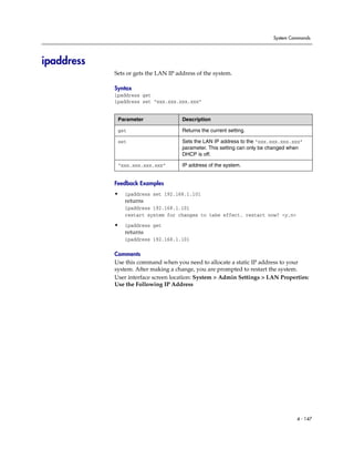 System Commands




ipaddress
            Sets or gets the LAN IP address of the system.

            Syntax
            ipaddress get
            ipaddress set “xxx.xxx.xxx.xxx”


             Parameter                Description

             get                      Returns the current setting.

             set                      Sets the LAN IP address to the “xxx.xxx.xxx.xxx”
                                      parameter. This setting can only be changed when
                                      DHCP is off.

             “xxx.xxx.xxx.xxx”        IP address of the system.


            Feedback Examples
            •   ipaddress set 192.168.1.101
                returns
                ipaddress 192.168.1.101
                restart system for changes to take effect. restart now? <y,n>

            •   ipaddress get
                returns
                ipaddress 192.168.1.101

            Comments
            Use this command when you need to allocate a static IP address to your
            system. After making a change, you are prompted to restart the system.
            User interface screen location: System > Admin Settings > LAN Properties:
            Use the Following IP Address




                                                                                   4 - 147
 