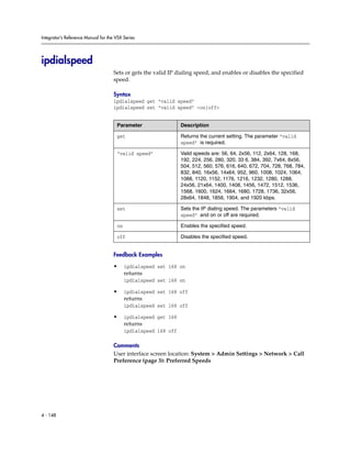 Integrator’s Reference Manual for the VSX Series




ipdialspeed
                                     Sets or gets the valid IP dialing speed, and enables or disables the specified
                                     speed.

                                     Syntax
                                     ipdialspeed get “valid speed”
                                     ipdialspeed set “valid speed” <on|off>


                                      Parameter                  Description

                                      get                        Returns the current setting. The parameter “valid
                                                                 speed” is required.

                                      “valid speed”              Valid speeds are: 56, 64, 2x56, 112, 2x64, 128, 168,
                                                                 192, 224, 256, 280, 320, 33 6, 384, 392, 7x64, 8x56,
                                                                 504, 512, 560, 576, 616, 640, 672, 704, 728, 768, 784,
                                                                 832, 840, 16x56, 14x64, 952, 960, 1008, 1024, 1064,
                                                                 1088, 1120, 1152, 1176, 1216, 1232, 1280, 1288,
                                                                 24x56, 21x64, 1400, 1408, 1456, 1472, 1512, 1536,
                                                                 1568, 1600, 1624, 1664, 1680, 1728, 1736, 32x56,
                                                                 28x64, 1848, 1856, 1904, and 1920 kbps.

                                      set                        Sets the IP dialing speed. The parameters “valid
                                                                 speed” and on or off are required.

                                      on                         Enables the specified speed.

                                      off                        Disables the specified speed.


                                     Feedback Examples

                                     •     ipdialspeed set 168 on
                                           returns
                                           ipdialspeed set 168 on

                                     •     ipdialspeed set 168 off
                                           returns
                                           ipdialspeed set 168 off

                                     •     ipdialspeed get 168
                                           returns
                                           ipdialspeed 168 off

                                     Comments
                                     User interface screen location: System > Admin Settings > Network > Call
                                     Preference (page 3): Preferred Speeds




4 - 148
 