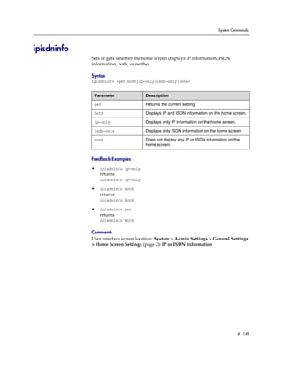System Commands




ipisdninfo
             Sets or gets whether the home screen displays IP information, ISDN
             information, both, or neither.

             Syntax
             ipisdninfo <get|both|ip-only|isdn-only|none>


              Parameter               Description

              get                     Returns the current setting.

              both                    Displays IP and ISDN information on the home screen.

              ip-only                 Displays only IP information on the home screen.

              isdn-only               Displays only ISDN information on the home screen.

              none                    Does not display any IP or ISDN information on the
                                      home screen.


             Feedback Examples

             •   ipisdninfo ip-only
                 returns
                 ipisdninfo ip-only

             •   ipisdninfo both
                 returns
                 ipisdninfo both

             •   ipisdninfo get
                 returns
                 ipisdninfo both

             Comments
             User interface screen location: System > Admin Settings > General Settings
             > Home Screen Settings (page 2): IP or ISDN Information




                                                                                         4 - 149
 