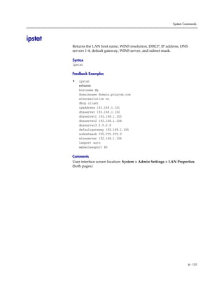 System Commands




ipstat
         Returns the LAN host name, WINS resolution, DHCP, IP address, DNS
         servers 1-4, default gateway, WINS server, and subnet mask.

         Syntax
         ipstat

         Feedback Examples

         •   ipstat
             returns
             hostname My
             domainname domain.polycom.com
             winsresolution no
             dhcp client
             ipaddress 192.168.1.101
             dnsserver 192.168.1.102
             dnsserver1 192.168.1.103
             dnsserver2 192.168.1.104
             dnsserver3 0.0.0.0
             defaultgateway 192.168.1.105
             subnetmask 255.255.255.0
             winsserver 192.168.1.106
             lanport auto
             webaccessport 80

         Comments
         User interface screen location: System > Admin Settings > LAN Properties
         (both pages)




                                                                             4 - 151
 
