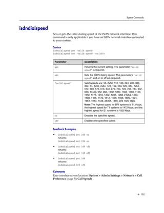 System Commands




isdndialspeed
                Sets or gets the valid dialing speed of the ISDN network interface. This
                command is only applicable if you have an ISDN network interface connected
                to your system.

                Syntax
                isdndialspeed get “valid speed”
                isdndialspeed set “valid speed” <on|off>


                 Parameter                Description

                 get                      Returns the current setting. The parameter “valid
                                          speed” is required.

                 set                      Sets the ISDN dialing speed. The parameters “valid
                                          speed” and on or off are required.

                 “valid speed”            Valid speeds are: 56, 2x56, 112, 168, 224, 280, 336,
                                          392, 64, 8x56, 2x64, 128, 192, 256, 320, 384, 7x64,
                                          512, 560, 576, 616, 640, 672, 704, 728, 768, 784, 832,
                                          840, 14x64, 952, 960, 1008, 1024, 1064, 1088, 1120,
                                          1152, 1176, 1216, 1232, 1280, 1288, 21x64, 1400,
                                          1408, 1456, 1472, 1512, 1536, 1568, 1600, 1624,
                                          1664, 1680, 1728, 28x64, 1856, and 1920 kbps.
                                          Note: The highest speed for BRI systems is 512 kbps,
                                          the highest speed for T1 systems is 1472 kbps, and the
                                          highest speed for E1 systems is 1920 kbps.

                 on                       Enables the specified speed.

                 off                      Disables the specified speed.


                Feedback Examples

                •     isdndialspeed set 256 on
                      returns
                      isdndialspeed set 256 on

                •     isdndialspeed set 168 off
                      returns
                      isdndialspeed set 168 off

                •     isdndialspeed get 168
                      returns
                      isdndialspeed 168 off

                Comments
                User interface screen location: System > Admin Settings > Network > Call
                Preference (page 5): Call Speeds




                                                                                           4 - 155
 