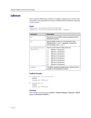 Integrator’s Reference Manual for the VSX Series




isdnnum
                                     Sets or gets the ISDN video number or numbers assigned to the system. This
                                     command is only applicable if you have an ISDN network interface connected
                                     to your system.

                                     Syntax
                                     isdnnum get <1b1|1b2|2b1|2b2|3b1|3b2|4b1|4b2>
                                     isdnnum set <1b1|1b2|2b1|2b2|3b1|3b2|4b1|4b2> [“number”]


                                      Parameter               Description

                                      get                     Returns the current ISDN number associated with the
                                                              specified B channel.

                                      set                     Sets the ISDN number for a B channel line when
                                                              followed by the “number” parameter. To erase the
                                                              current setting, omit “number”.

                                      1b1|1b2|2b1|2b2|3b1|    The line and B channel. Valid values are:
                                      3b2|4b1|4b2             1b1    BRI line 1, B channel 1
                                                              1b2    BRI line 1, B channel 2
                                                              2b1    BRI line 2, B channel 1
                                                              2b2    BRI line 2, B channel 2
                                                              3b1    BRI line 3, B channel 1
                                                              3b2    BRI line 3, B channel 2
                                                              4b1    BRI line 4, B channel 1
                                                              4b2    BRI line 4, B channel 2

                                      “number”                The ISDN number(s) provided by your network service
                                                              provider for the specified B channel.


                                     Feedback Examples

                                     •    isdnnum set 1b1 “700 555 1212”
                                          returns
                                          isdnnum 1b1 7005551212

                                     •    isdnnum get 1b1
                                          returns
                                          isdnnum 1b1 7005551212

                                     Comments
                                     User interface screen location: System > Admin Settings > Network > ISDN
                                     (page 3): Directory Numbers




4 - 156
 