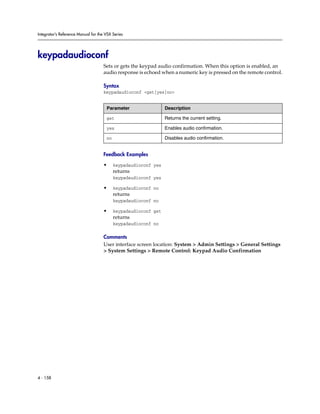 Integrator’s Reference Manual for the VSX Series




keypadaudioconf
                                     Sets or gets the keypad audio confirmation. When this option is enabled, an
                                     audio response is echoed when a numeric key is pressed on the remote control.

                                     Syntax
                                     keypadaudioconf <get|yes|no>


                                      Parameter                  Description

                                      get                        Returns the current setting.

                                      yes                        Enables audio confirmation.

                                      no                         Disables audio confirmation.


                                     Feedback Examples

                                     •     keypadaudioconf yes
                                           returns
                                           keypadaudioconf yes

                                     •     keypadaudioconf no
                                           returns
                                           keypadaudioconf no

                                     •     keypadaudioconf get
                                           returns
                                           keypadaudioconf no

                                     Comments
                                     User interface screen location: System > Admin Settings > General Settings
                                     > System Settings > Remote Control: Keypad Audio Confirmation




4 - 158
 