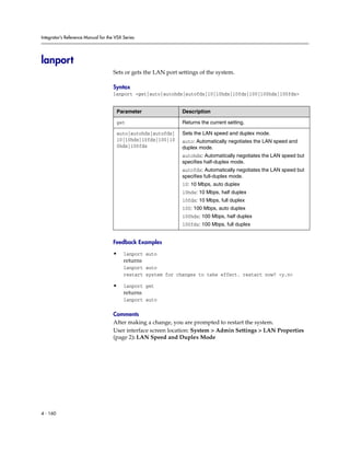 Integrator’s Reference Manual for the VSX Series




lanport
                                     Sets or gets the LAN port settings of the system.

                                     Syntax
                                     lanport <get|auto|autohdx|autofdx|10|10hdx|10fdx|100|100hdx|100fdx>


                                      Parameter                 Description

                                      get                       Returns the current setting.

                                      auto|autohdx|autofdx|     Sets the LAN speed and duplex mode.
                                      10|10hdx|10fdx|100|10     auto: Automatically negotiates the LAN speed and
                                      0hdx|100fdx               duplex mode.
                                                                autohdx: Automatically negotiates the LAN speed but
                                                                specifies half-duplex mode.
                                                                autofdx: Automatically negotiates the LAN speed but
                                                                specifies full-duplex mode.
                                                                10: 10 Mbps, auto duplex
                                                                10hdx: 10 Mbps, half duplex
                                                                10fdx: 10 Mbps, full duplex
                                                                100: 100 Mbps, auto duplex
                                                                100hdx: 100 Mbps, half duplex
                                                                100fdx: 100 Mbps, full duplex


                                     Feedback Examples

                                     •    lanport auto
                                          returns
                                          lanport auto
                                          restart system for changes to take effect. restart now? <y,n>

                                     •    lanport get
                                          returns
                                          lanport auto

                                     Comments
                                     After making a change, you are prompted to restart the system.
                                     User interface screen location: System > Admin Settings > LAN Properties
                                     (page 2): LAN Speed and Duplex Mode




4 - 160
 
