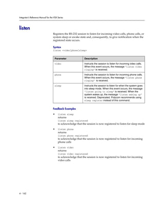 Integrator’s Reference Manual for the VSX Series




listen
                                     Registers the RS-232 session to listen for incoming video calls, phone calls, or
                                     system sleep or awake state and, consequently, to give notification when the
                                     registered state occurs.

                                     Syntax
                                     listen <video|phone|sleep>


                                      Parameter                 Description

                                      video                     Instructs the session to listen for incoming video calls.
                                                                When this event occurs, the message “listen video
                                                                ringing” is received.

                                      phone                     Instructs the session to listen for incoming phone calls.
                                                                When this event occurs, the message “listen phone
                                                                ringing” is received.

                                      sleep                     Instructs the session to listen for when the system goes
                                                                into sleep mode. When this event occurs, the message
                                                                “listen going to sleep” is received. When the
                                                                system wakes up, the message “listen waking up”
                                                                is received. Deprecated. Polycom recommends using
                                                                sleep register instead of this command.


                                     Feedback Examples

                                     •    listen sleep
                                          returns
                                          listen sleep registered
                                          to acknowledge that the session is now registered to listen for sleep mode

                                     •    listen phone
                                          returns
                                          listen phone registered
                                          to acknowledge that the session is now registered to listen for incoming
                                          phone calls

                                     •    listen video
                                          returns
                                          listen video registered
                                          to acknowledge that the session is now registered to listen for incoming
                                          video calls




4 - 162
 