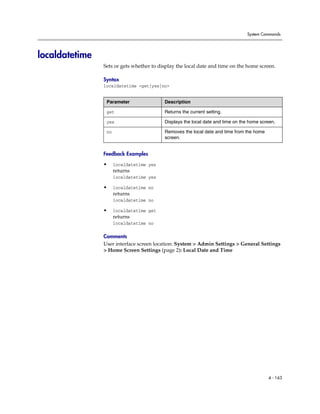 System Commands




localdatetime
                Sets or gets whether to display the local date and time on the home screen.

                Syntax
                localdatetime <get|yes|no>


                 Parameter                Description

                 get                      Returns the current setting.

                 yes                      Displays the local date and time on the home screen.

                 no                       Removes the local date and time from the home
                                          screen.


                Feedback Examples

                •     localdatetime yes
                      returns
                      localdatetime yes

                •     localdatetime no
                      returns
                      localdatetime no

                •     localdatetime get
                      returns
                      localdatetime no

                Comments
                User interface screen location: System > Admin Settings > General Settings
                > Home Screen Settings (page 2): Local Date and Time




                                                                                          4 - 163
 