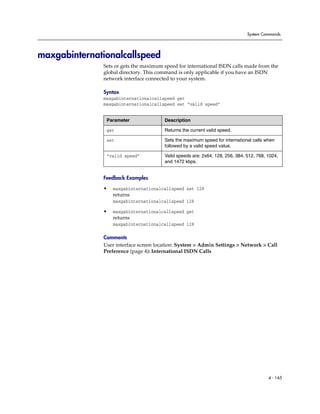 System Commands




maxgabinternationalcallspeed
              Sets or gets the maximum speed for international ISDN calls made from the
              global directory. This command is only applicable if you have an ISDN
              network interface connected to your system.

              Syntax
              maxgabinternationalcallspeed get
              maxgabinternationalcallspeed set “valid speed”


               Parameter               Description

               get                     Returns the current valid speed.

               set                     Sets the maximum speed for international calls when
                                       followed by a valid speed value.

               “valid speed”           Valid speeds are: 2x64, 128, 256, 384, 512, 768, 1024,
                                       and 1472 kbps.


              Feedback Examples

              •   maxgabinternationalcallspeed set 128
                  returns
                  maxgabinternationalcallspeed 128

              •   maxgabinternationalcallspeed get
                  returns
                  maxgabinternationalcallspeed 128

              Comments
              User interface screen location: System > Admin Settings > Network > Call
              Preference (page 4): International ISDN Calls




                                                                                        4 - 165
 