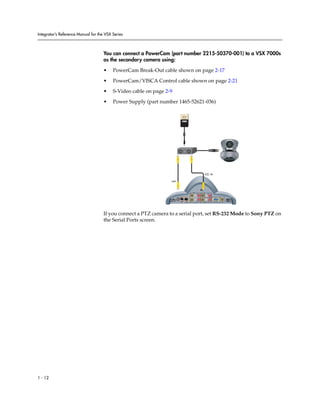 Integrator’s Reference Manual for the VSX Series



                                     You can connect a PowerCam (part number 2215-50370-001) to a VSX 7000s
                                     as the secondary camera using:

                                     •    PowerCam Break-Out cable shown on page 2-17

                                     •    PowerCam/VISCA Control cable shown on page 2-21

                                     •    S-Video cable on page 2-9

                                     •    Power Supply (part number 1465-52621-036)




                                                                                                        2



                                                                  0101




                                                                                                2




                                                                                 101010




                                                                      24V   3A                              VGA
                                                                                          LAN       1




                                     If you connect a PTZ camera to a serial port, set RS-232 Mode to Sony PTZ on
                                     the Serial Ports screen.




1 - 12
 