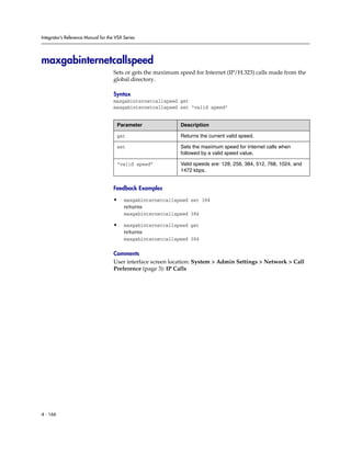 Integrator’s Reference Manual for the VSX Series




maxgabinternetcallspeed
                                     Sets or gets the maximum speed for Internet (IP/H.323) calls made from the
                                     global directory.

                                     Syntax
                                     maxgabinternetcallspeed get
                                     maxgabinternetcallspeed set “valid speed”


                                      Parameter               Description

                                      get                     Returns the current valid speed.

                                      set                     Sets the maximum speed for Internet calls when
                                                              followed by a valid speed value.

                                      “valid speed”           Valid speeds are: 128, 256, 384, 512, 768, 1024, and
                                                              1472 kbps.


                                     Feedback Examples

                                     •    maxgabinternetcallspeed set 384
                                          returns
                                          maxgabinternetcallspeed 384

                                     •    maxgabinternetcallspeed get
                                          returns
                                          maxgabinternetcallspeed 384

                                     Comments
                                     User interface screen location: System > Admin Settings > Network > Call
                                     Preference (page 3): IP Calls




4 - 166
 