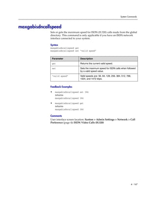 System Commands




maxgabisdncallspeed
              Sets or gets the maximum speed for ISDN (H.320) calls made from the global
              directory. This command is only applicable if you have an ISDN network
              interface connected to your system.

              Syntax
              maxgabisdncallspeed get
              maxgabisdncallspeed set “valid speed”


               Parameter               Description

               get                     Returns the current valid speed.

               set                     Sets the maximum speed for ISDN calls when followed
                                       by a valid speed value.

               “valid speed”           Valid speeds are: 56, 64, 128, 256, 384, 512, 768,
                                       1024, and 1472 kbps.


              Feedback Examples

              •   maxgabisdncallspeed set 384
                  returns
                  maxgabisdncallspeed 384

              •   maxgabisdncallspeed get
                  returns
                  maxgabisdncallspeed 384

              Comments
              User interface screen location: System > Admin Settings > Network > Call
              Preference (page 4): ISDN Video Calls (H.320)




                                                                                        4 - 167
 