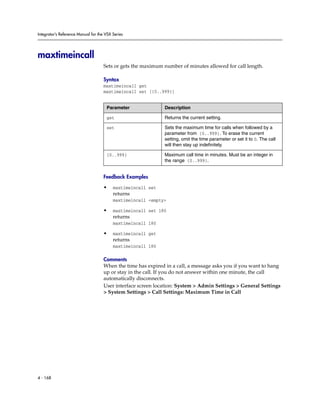 Integrator’s Reference Manual for the VSX Series




maxtimeincall
                                     Sets or gets the maximum number of minutes allowed for call length.

                                     Syntax
                                     maxtimeincall get
                                     maxtimeincall set [{0..999}]


                                      Parameter               Description

                                      get                     Returns the current setting.

                                      set                     Sets the maximum time for calls when followed by a
                                                              parameter from {0..999}. To erase the current
                                                              setting, omit the time parameter or set it to 0. The call
                                                              will then stay up indefinitely.

                                      {0..999}                Maximum call time in minutes. Must be an integer in
                                                              the range {0..999}.


                                     Feedback Examples

                                     •    maxtimeincall set
                                          returns
                                          maxtimeincall <empty>

                                     •    maxtimeincall set 180
                                          returns
                                          maxtimeincall 180

                                     •    maxtimeincall get
                                          returns
                                          maxtimeincall 180

                                     Comments
                                     When the time has expired in a call, a message asks you if you want to hang
                                     up or stay in the call. If you do not answer within one minute, the call
                                     automatically disconnects.
                                     User interface screen location: System > Admin Settings > General Settings
                                     > System Settings > Call Settings: Maximum Time in Call




4 - 168
 