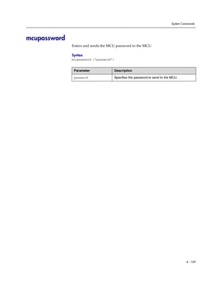 System Commands




mcupassword
              Enters and sends the MCU password to the MCU.

              Syntax
              mcupassword [“password”]


               Parameter                 Description

               password                  Specifies the password to send to the MCU.




                                                                                        4 - 169
 