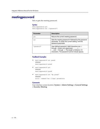 Integrator’s Reference Manual for the VSX Series




meetingpassword
                                     Sets or gets the meeting password.

                                     Syntax
                                     meetingpassword get
                                     meetingpassword set [“password”]


                                      Parameter                 Description

                                      get                       Returns the current meeting password.

                                      set                       Sets the meeting password if followed by the password
                                                                parameter. To erase the current setting, omit the
                                                                password parameter.

                                      “password”                User-defined password. Valid characters are: A
                                                                through Z (lower and uppercase), -, _, @, /, ;, ,, .,
                                                                , and 0 through 9. The length is limited to 10
                                                                characters. The password cannot include spaces.


                                     Feedback Examples

                                     •    meetingpassword set psswd
                                          returns
                                          meetingpassword psswd

                                     •    meetingpassword get
                                          returns
                                          meetingpassword psswd

                                     •    meetingpassword set “My psswd”
                                          returns
                                          error: command has illegal parameters

                                     Comments
                                     User interface screen location: System > Admin Settings > General Settings
                                     > Security: Meeting




4 - 170
 