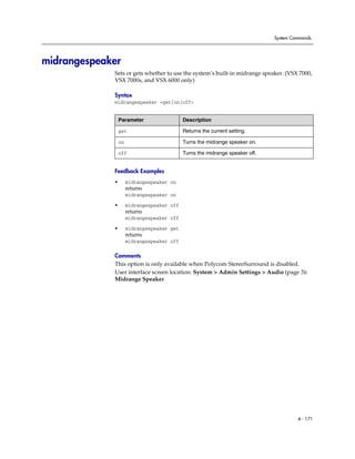 System Commands




midrangespeaker
             Sets or gets whether to use the system’s built-in midrange speaker. (VSX 7000,
             VSX 7000s, and VSX 6000 only)

             Syntax
             midrangespeaker <get|on|off>


                 Parameter                  Description

                 get                        Returns the current setting.

                 on                         Turns the midrange speaker on.

                 off                        Turns the midrange speaker off.


             Feedback Examples
             •        midrangespeaker on
                      returns
                      midrangespeaker on

             •        midrangespeaker off
                      returns
                      midrangespeaker off

             •        midrangespeaker get
                      returns
                      midrangespeaker off

             Comments
             This option is only available when Polycom StereoSurround is disabled.
             User interface screen location: System > Admin Settings > Audio (page 3):
             Midrange Speaker




                                                                                       4 - 171
 