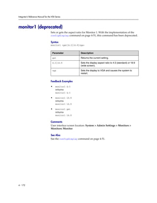 Integrator’s Reference Manual for the VSX Series




monitor1 (deprecated)
                                     Sets or gets the aspect ratio for Monitor 1. With the implementation of the
                                     configdisplay command on page 4-51, this command has been deprecated.

                                     Syntax
                                     monitor1 <get|4:3|16:9|vga>


                                      Parameter               Description

                                      get                     Returns the current setting.

                                      4:3|16:9                Sets the display aspect ratio to 4:3 (standard) or 16:9
                                                              (wide screen).

                                      vga                     Sets the display to VGA and causes the system to
                                                              restart.


                                     Feedback Examples

                                     •    monitor1 4:3
                                          returns
                                          monitor1 4:3

                                     •    monitor1 16:9
                                          returns
                                          monitor1 16:9

                                     •    monitor1 get
                                          returns
                                          monitor1 16:9

                                     Comments
                                     User interface screen location: System > Admin Settings > Monitors >
                                     Monitors: Monitor

                                     See Also
                                     See the configdisplay command on page 4-51.




4 - 172
 