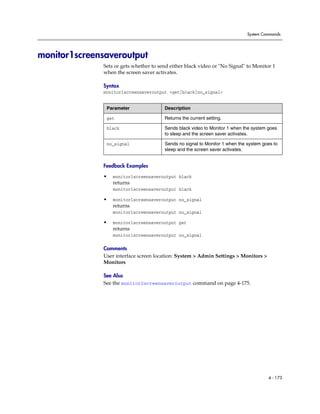 System Commands




monitor1screensaveroutput
              Sets or gets whether to send either black video or "No Signal" to Monitor 1
              when the screen saver activates.

              Syntax
              monitor1screensaveroutput <get|black|no_signal>


               Parameter                Description

               get                      Returns the current setting.

               black                    Sends black video to Monitor 1 when the system goes
                                        to sleep and the screen saver activates.

               no_signal                Sends no signal to Monitor 1 when the system goes to
                                        sleep and the screen saver activates.


              Feedback Examples

              •   monitor1screensaveroutput black
                  returns
                  monitor1screensaveroutput black

              •   monitor1screensaveroutput no_signal
                  returns
                  monitor1screensaveroutput no_signal

              •   monitor1screensaveroutput get
                  returns
                  monitor1screensaveroutput no_signal

              Comments
              User interface screen location: System > Admin Settings > Monitors >
              Monitors

              See Also
              See the monitor2screensaveroutput command on page 4-175.




                                                                                       4 - 173
 