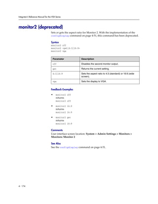Integrator’s Reference Manual for the VSX Series




monitor2 (deprecated)
                                     Sets or gets the aspect ratio for Monitor 2. With the implementation of the
                                     configdisplay command on page 4-51, this command has been deprecated.

                                     Syntax
                                     monitor2 off
                                     monitor2 <get|4:3|16:9>
                                     monitor2 vga


                                      Parameter                Description

                                      off                      Disables the second monitor output.

                                      get                      Returns the current setting.

                                      4:3|16:9                 Sets the aspect ratio to 4:3 (standard) or 16:9 (wide
                                                               screen).

                                      vga                      Sets the display to VGA.


                                     Feedback Examples

                                     •    monitor2 off
                                          returns
                                          monitor2 off

                                     •    monitor2 16:9
                                          returns
                                          monitor2 16:9

                                     •    monitor2 get
                                          returns
                                          monitor2 16:9

                                     Comments
                                     User interface screen location: System > Admin Settings > Monitors >
                                     Monitors: Monitor 2

                                     See Also
                                     See the configdisplay command on page 4-51.




4 - 174
 