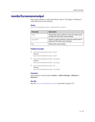System Commands




monitor2screensaveroutput
              Sets or gets whether to send either black video or "No Signal" to Monitor 2
              when the screen saver activates.

              Syntax
              monitor2screensaveroutput <get|black|no_signal>


               Parameter                Description

               black                    Sends black video to Monitor 2 when the system goes
                                        to sleep and the screen saver activates.

               no_signal                Sends no signal to Monitor 2 when the system goes to
                                        sleep and the screen saver activates.

               get                      Returns the current setting.


              Feedback Examples

              •   monitor2screensaveroutput black
                  returns
                  monitor2screensaveroutput black

              •   monitor2screensaveroutput no_signal
                  returns
                  monitor2screensaveroutput no_signal

              •   monitor2screensaveroutput get
                  returns
                  monitor2screensaveroutput no_signal

              Comments
              User interface screen location: System > Admin Settings > Monitors >
              Monitors

              See Also
              See the monitor1screensaveroutput command on page 4-173.




                                                                                       4 - 175
 