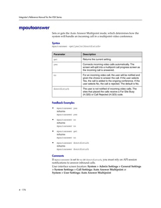Integrator’s Reference Manual for the VSX Series




mpautoanswer
                                     Sets or gets the Auto Answer Multipoint mode, which determines how the
                                     system will handle an incoming call in a multipoint video conference.

                                     Syntax
                                     mpautoanswer <get|yes|no|donotdisturb>


                                      Parameter                Description

                                      get                      Returns the current setting.

                                      yes                      Connects incoming video calls automatically. The
                                                               screen will split into a multipoint call progress screen as
                                                               the incoming call is answered.

                                      no                       For an incoming video call, the user will be notified and
                                                               given the choice to answer the call. If the user selects
                                                               Yes, the call is added to the ongoing conference. If the
                                                               user selects No, the call is rejected. The default is No.

                                      donotdisturb             The user is not notified of incoming video calls. The
                                                               sites that placed the calls receive a Far Site Busy
                                                               (H.320) or Call Rejected (H.323) code.


                                     Feedback Examples

                                     •     mpautoanswer yes
                                           returns
                                           mpautoanswer yes

                                     •     mpautoanswer no
                                           returns
                                           mpautoanswer no

                                     •     mpautoanswer get
                                           returns
                                           mpautoanswer no

                                     •     mpautoanswer donotdisturb
                                           returns
                                           mpautoanswer donotdisturb

                                     Comments
                                     If mpautoanswer is set to no or donotdisturb, you must rely on API session
                                     notifications to answer inbound calls.
                                     User interface screen location: System > Admin Settings > General Settings
                                     > System Settings > Call Settings: Auto Answer Multipoint or
                                     System > User Settings: Auto Answer Multipoint




4 - 176
 