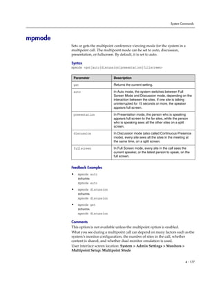System Commands




mpmode
         Sets or gets the multipoint conference viewing mode for the system in a
         multipoint call. The multipoint mode can be set to auto, discussion,
         presentation, or fullscreen. By default, it is set to auto.

         Syntax
         mpmode <get|auto|discussion|presentation|fullscreen>


          Parameter                Description

          get                      Returns the current setting.

          auto                     In Auto mode, the system switches between Full
                                   Screen Mode and Discussion mode, depending on the
                                   interaction between the sites. If one site is talking
                                   uninterrupted for 15 seconds or more, the speaker
                                   appears full screen.

          presentation             In Presentation mode, the person who is speaking
                                   appears full screen to the far sites, while the person
                                   who is speaking sees all the other sites on a split
                                   screen.

          discussion               In Discussion mode (also called Continuous Presence
                                   mode), every site sees all the sites in the meeting at
                                   the same time, on a split screen.

          fullscreen               In Full Screen mode, every site in the call sees the
                                   current speaker, or the latest person to speak, on the
                                   full screen.


         Feedback Examples
         •   mpmode auto
             returns
             mpmode auto

         •   mpmode discussion
             returns
             mpmode discussion

         •   mpmode get
             returns
             mpmode discussion

         Comments
         This option is not available unless the multipoint option is enabled.
         What you see during a multipoint call can depend on many factors such as the
         system’s monitor configuration, the number of sites in the call, whether
         content is shared, and whether dual monitor emulation is used.
         User interface screen location: System > Admin Settings > Monitors >
         Multipoint Setup: Multipoint Mode


                                                                                       4 - 177
 