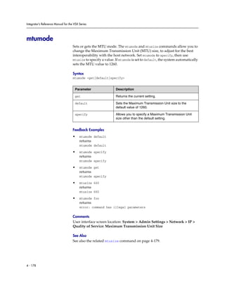 Integrator’s Reference Manual for the VSX Series




mtumode
                                     Sets or gets the MTU mode. The mtumode and mtusize commands allow you to
                                     change the Maximum Transmission Unit (MTU) size, to adjust for the best
                                     interoperability with the host network. Set mtumode to specify, then use
                                     mtusize to specify a value. If mtumode is set to default, the system automatically
                                     sets the MTU value to 1260.

                                     Syntax
                                     mtumode <get|default|specify>


                                      Parameter                  Description

                                      get                        Returns the current setting.

                                      default                    Sets the Maximum Transmission Unit size to the
                                                                 default value of 1260.

                                      specify                    Allows you to specify a Maximum Transmission Unit
                                                                 size other than the default setting.


                                     Feedback Examples
                                     •    mtumode default
                                          returns
                                          mtumode default

                                     •    mtumode specify
                                          returns
                                          mtumode specify

                                     •    mtumode get
                                          returns
                                          mtumode specify

                                     •    mtusize 660
                                          returns
                                          mtusize 660

                                     •    mtumode foo
                                          returns
                                          error: command has illegal parameters

                                     Comments
                                     User interface screen location: System > Admin Settings > Network > IP >
                                     Quality of Service: Maximum Transmission Unit Size

                                     See Also
                                     See also the related mtusize command on page 4-179.




4 - 178
 