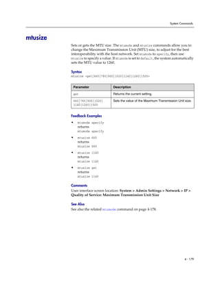 System Commands




mtusize
          Sets or gets the MTU size. The mtumode and mtusize commands allow you to
          change the Maximum Transmission Unit (MTU) size, to adjust for the best
          interoperability with the host network. Set mtumode to specify, then use
          mtusize to specify a value. If mtumode is set to default, the system automatically
          sets the MTU value to 1260.

          Syntax
          mtusize <get|660|780|900|1020|1140|1260|1500>


           Parameter                  Description

           get                        Returns the current setting.

           660|780|900|1020|          Sets the value of the Maximum Transmission Unit size.
           1140|1260|1500


          Feedback Examples
          •   mtumode specify
              returns
              mtumode specify

          •   mtusize 660
              returns
              mtusize 660

          •   mtusize 1140
              returns
              mtusize 1140

          •   mtusize get
              returns
              mtusize 1140

          Comments
          User interface screen location: System > Admin Settings > Network > IP >
          Quality of Service: Maximum Transmission Unit Size

          See Also
          See also the related mtumode command on page 4-178.




                                                                                      4 - 179
 