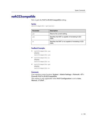 System Commands




nath323compatible
              Sets or gets the NAT is H.323 Compatible setting.

              Syntax
              nath323compatible <get|yes|no>


               Parameter                   Description

               get                         Returns the current setting.

               yes                         Specifies that NAT is capable of translating H.323
                                           traffic.

               no                          Specifies that NAT is not capable of translating H.323
                                           traffic.


              Feedback Examples
              •     nath323compatible yes
                    returns
                    nath323compatible yes

              •     nath323compatible no
                    returns
                    nath323compatible no

              •     nath323compatible get
                    returns
                    nath323compatible no

              Comments
              User interface screen location: System > Admin Settings > Network > IP >
              Firewall: NAT is H.323 Compatible
              This setting is only applicable when NAT Configuration is set to Auto,
              Manual, or UPnP.




                                                                                                4 - 183
 