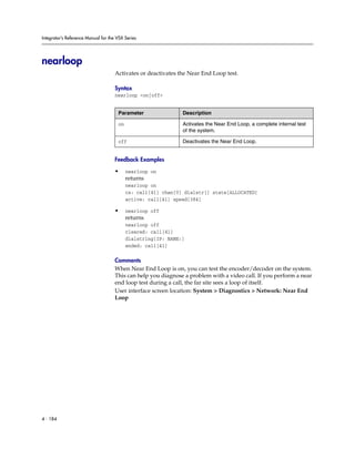 Integrator’s Reference Manual for the VSX Series




nearloop
                                     Activates or deactivates the Near End Loop test.

                                     Syntax
                                     nearloop <on|off>


                                      Parameter                Description

                                      on                       Activates the Near End Loop, a complete internal test
                                                               of the system.

                                      off                      Deactivates the Near End Loop.


                                     Feedback Examples

                                     •     nearloop on
                                           returns
                                           nearloop on
                                           cs: call[41] chan[0] dialstr[] state[ALLOCATED]
                                           active: call[41] speed[384]

                                     •     nearloop off
                                           returns
                                           nearloop off
                                           cleared: call[41]
                                           dialstring[IP: NAME:]
                                           ended: call[41]

                                     Comments
                                     When Near End Loop is on, you can test the encoder/decoder on the system.
                                     This can help you diagnose a problem with a video call. If you perform a near
                                     end loop test during a call, the far site sees a loop of itself.
                                     User interface screen location: System > Diagnostics > Network: Near End
                                     Loop




4 - 184
 