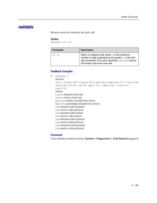 System Commands




netstats
           Returns network statistics for each call.

           Syntax
           netstats [{0..n}]


            Parameter                 Description

            {0..n}                    Call in a multipoint call, where n is the maximum
                                      number of calls supported by the system. 0 is the first
                                      site connected. If no call is specified, netstats returns
                                      information about the near site.


           Feedback Examples
           •   netstats 2
               returns
               call:1 txrate:128 K rxrate:128 K pktloss:0 %pktloss:0.0 % tvp:H.263
               rvp:H.263 tvf:CIF rvp:CIF tap:G.722.1 rap:G.722.1 tcp:H.323
               rcp:H.323
               where:
               txrate=transmit clock rate
               rxrate=receive clock rate
               pktloss=number of packet loss/errors
               %pktloss=percentage of packet loss/errors
               tvp=transmit video protocol
               rvp=receive video protocol
               tvf=transmit video format
               rvf=receive video format
               tap=transmit audio protocol
               rap=receive audio protocol
               tcp=transmit comm protocol
               rcp=receive comm protocol

           Comments
           User interface screen location: System > Diagnostics > Call Statistics (page 2)




                                                                                          4 - 185
 