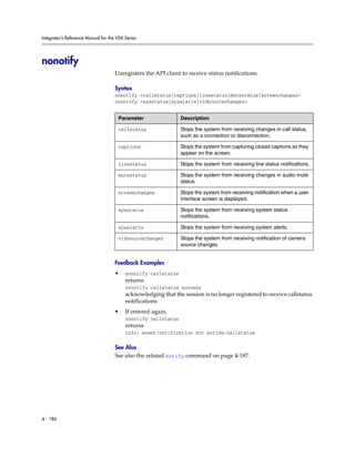 Integrator’s Reference Manual for the VSX Series




nonotify
                                     Unregisters the API client to receive status notifications.

                                     Syntax
                                     nonotify <callstatus|captions|linestatus|mutestatus|screenchanges>
                                     nonotify <sysstatus|sysalerts|vidsourcechanges>


                                      Parameter                 Description

                                      callstatus                Stops the system from receiving changes in call status,
                                                                such as a connection or disconnection.

                                      captions                  Stops the system from capturing closed captions as they
                                                                appear on the screen.

                                      linestatus                Stops the system from receiving line status notifications.

                                      mutestatus                Stops the system from receiving changes in audio mute
                                                                status.

                                      screenchanges             Stops the system from receiving notification when a user
                                                                interface screen is displayed.

                                      sysstatus                 Stops the system from receiving system status
                                                                notifications.

                                      sysalerts                 Stops the system from receiving system alerts.

                                      vidsourcechanges          Stops the system from receiving notification of camera
                                                                source changes.


                                     Feedback Examples
                                     •    nonotify callstatus
                                          returns
                                          nonotify callstatus success
                                          acknowledging that the session is no longer registered to receive callstatus
                                          notifications
                                     •    If entered again,
                                          nonotify callstatus
                                          returns
                                          info: event/notification not active:callstatus

                                     See Also
                                     See also the related notify command on page 4-187.




4 - 186
 