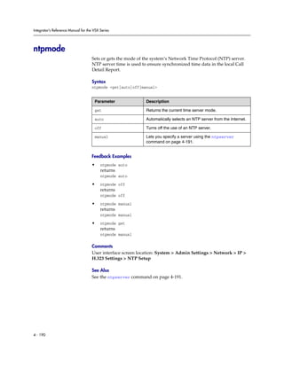 Integrator’s Reference Manual for the VSX Series




ntpmode
                                     Sets or gets the mode of the system’s Network Time Protocol (NTP) server.
                                     NTP server time is used to ensure synchronized time data in the local Call
                                     Detail Report.

                                     Syntax
                                     ntpmode <get|auto|off|manual>


                                      Parameter                Description

                                      get                      Returns the current time server mode.

                                      auto                     Automatically selects an NTP server from the Internet.

                                      off                      Turns off the use of an NTP server.

                                      manual                   Lets you specify a server using the ntpserver
                                                               command on page 4-191.


                                     Feedback Examples
                                     •    ntpmode auto
                                          returns
                                          ntpmode auto

                                     •    ntpmode off
                                          returns
                                          ntpmode off

                                     •    ntpmode manual
                                          returns
                                          ntpmode manual

                                     •    ntpmode get
                                          returns
                                          ntpmode manual

                                     Comments
                                     User interface screen location: System > Admin Settings > Network > IP >
                                     H.323 Settings > NTP Setup

                                     See Also
                                     See the ntpserver command on page 4-191.




4 - 190
 