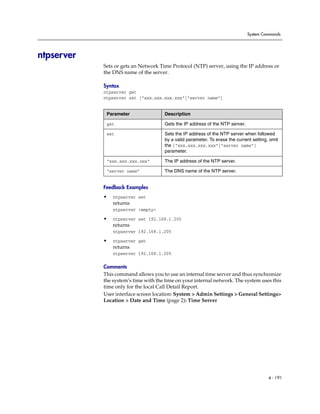System Commands




ntpserver
            Sets or gets an Network Time Protocol (NTP) server, using the IP address or
            the DNS name of the server.

            Syntax
            ntpserver get
            ntpserver set [“xxx.xxx.xxx.xxx”|“server name”]


             Parameter                Description

             get                      Gets the IP address of the NTP server.

             set                      Sets the IP address of the NTP server when followed
                                      by a valid parameter. To erase the current setting, omit
                                      the [“xxx.xxx.xxx.xxx”|“server name”]
                                      parameter.

             “xxx.xxx.xxx.xxx”        The IP address of the NTP server.

             “server name”            The DNS name of the NTP server.


            Feedback Examples
            •   ntpserver set
                returns
                ntpserver <empty>

            •   ntpserver set 192.168.1.205
                returns
                ntpserver 192.168.1.205

            •   ntpserver get
                returns
                ntpserver 192.168.1.205

            Comments
            This command allows you to use an internal time server and thus synchronize
            the system’s time with the time on your internal network. The system uses this
            time only for the local Call Detail Report.
            User interface screen location: System > Admin Settings > General Settings>
            Location > Date and Time (page 2): Time Server




                                                                                         4 - 191
 