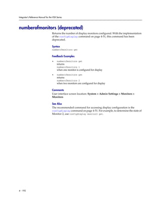 Integrator’s Reference Manual for the VSX Series




numberofmonitors (deprecated)
                                     Returns the number of display monitors configured. With the implementation
                                     of the configdisplay command on page 4-51, this command has been
                                     deprecated.

                                     Syntax
                                     numberofmonitors get

                                     Feedback Examples
                                     •    numberofmonitors get
                                          returns
                                          numberofmonitors 1
                                          when one monitor is configured for display
                                     •    numberofmonitors get
                                          returns
                                          numberofmonitors 2
                                          when two monitors are configured for display

                                     Comments
                                     User interface screen location: System > Admin Settings > Monitors >
                                     Monitors

                                     See Also
                                     The recommended command for accessing display configuration is the
                                     configdisplay command on page 4-51. For example, to determine the state of
                                     Monitor 2, use configdisplay monitor2 get.




4 - 192
 