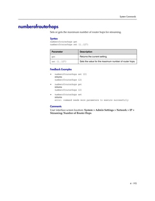 System Commands




numberofrouterhops
              Sets or gets the maximum number of router hops for streaming.

              Syntax
              numberofrouterhops get
              numberofrouterhops set {1..127}


                  Parameter             Description

                  get                   Returns the current setting.

                  set {1..127}          Sets the value for the maximum number of router hops.


              Feedback Examples
              •     numberofrouterhops set 121
                    returns
                    numberofrouterhops 121

              •     numberofrouterhops get
                    returns
                    numberofrouterhops 121

              •     numberofrouterhops set
                    returns
                    error: command needs more parameters to execute successfully

              Comments
              User interface screen location: System > Admin Settings > Network > IP >
              Streaming: Number of Router Hops




                                                                                        4 - 193
 