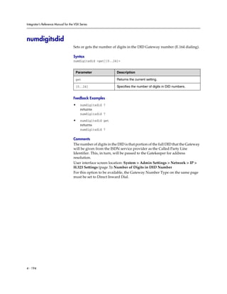 Integrator’s Reference Manual for the VSX Series




numdigitsdid
                                     Sets or gets the number of digits in the DID Gateway number (E.164 dialing).

                                     Syntax
                                     numdigitsdid <get|{0..24}>


                                      Parameter                 Description

                                      get                       Returns the current setting.

                                      {0..24}                   Specifies the number of digits in DID numbers.


                                     Feedback Examples
                                     •    numdigitsdid 7
                                          returns
                                          numdigitsdid 7

                                     •    numdigitsdid get
                                          returns
                                          numdigitsdid 7

                                     Comments
                                     The number of digits in the DID is that portion of the full DID that the Gateway
                                     will be given from the ISDN service provider as the Called Party Line
                                     Identifier. This, in turn, will be passed to the Gatekeeper for address
                                     resolution.
                                     User interface screen location: System > Admin Settings > Network > IP >
                                     H.323 Settings (page 3): Number of Digits in DID Number
                                     For this option to be available, the Gateway Number Type on the same page
                                     must be set to Direct Inward Dial.




4 - 194
 