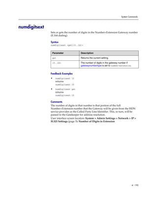 System Commands




numdigitsext
               Sets or gets the number of digits in the Number+Extension Gateway number
               (E.164 dialing).

               Syntax
               numdigitsext <get|{0..24}>


                Parameter                Description

                get                      Returns the current setting.

                {0..24}                  The number of digits in the gateway number if
                                         gatewaynumbertype is set to number+extension.


               Feedback Examples
               •   numdigitsext 10
                   returns
                   numdigitsext 10

               •   numdigitsext get
                   returns
                   numdigitsext 10

               Comments
               The number of digits in that number is that portion of the full
               Number+Extension number that the Gateway will be given from the ISDN
               service provider as the Called Party Line Identifier. This, in turn, will be
               passed to the Gatekeeper for address resolution.
               User interface screen location: System > Admin Settings > Network > IP >
               H.323 Settings (page 3): Number of Digits in Extension




                                                                                         4 - 195
 