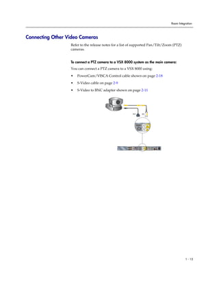 Room Integration




Connecting Other Video Cameras
                  Refer to the release notes for a list of supported Pan/Tilt/Zoom (PTZ)
                  cameras.


                  To connect a PTZ camera to a VSX 8000 system as the main camera:
                  You can connect a PTZ camera to a VSX 8000 using:

                  •   PowerCam/VISCA Control cable shown on page 2-18

                  •   S-Video cable on page 2-9

                  •   S-Video to BNC adapter shown on page 2-11




                                                                  1                         1




                                                                                   1                1




                                                                                    2




                                                                                                                                      90-250VAC 50/60Hz 4A
                                                                      IR




                                                          3                                                           PC CARD
                                                                                        1       1       2       VGA
                                                        VCR/DVD


                                                                                                            2
                                                                               IOIOIO
                                                                           1            2                               VGA     LAN




                                                                                                                                                                       1 - 15
 