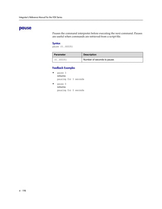 Integrator’s Reference Manual for the VSX Series




pause
                                     Pauses the command interpreter before executing the next command. Pauses
                                     are useful when commands are retrieved from a script file.

                                     Syntax
                                     pause {0..65535}


                                      Parameter               Description

                                      {0..65535}              Number of seconds to pause.


                                     Feedback Examples
                                     •    pause 3
                                          returns
                                          pausing for 3 seconds

                                     •    pause 0
                                          returns
                                          pausing for 0 seconds




4 - 198
 