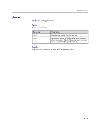 System Commands




phone
        Flashes the analog phone line.

        Syntax
        phone <clear|flash>


         Parameter                Description

         clear                    Clears phone number from the text box.

         flash                    Sends flash hook to a POTS or VTX 1000 conference
                                  phone connection. If both of these call types exist, use
                                  the flash command to specify a call ID.


        See Also
        Use the flash command on page 4-102 to specify a call ID.




                                                                                     4 - 199
 
