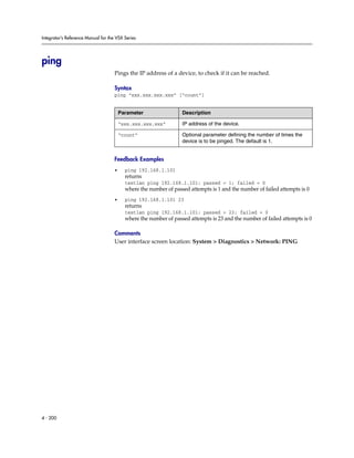 Integrator’s Reference Manual for the VSX Series




ping
                                     Pings the IP address of a device, to check if it can be reached.

                                     Syntax
                                     ping “xxx.xxx.xxx.xxx” [“count”]


                                         Parameter                 Description

                                         “xxx.xxx.xxx.xxx”         IP address of the device.

                                         “count”                   Optional parameter defining the number of times the
                                                                   device is to be pinged. The default is 1.


                                     Feedback Examples
                                     •     ping 192.168.1.101
                                           returns
                                           testlan ping 192.168.1.101: passed = 1; failed = 0
                                           where the number of passed attempts is 1 and the number of failed attempts is 0
                                     •     ping 192.168.1.101 23
                                           returns
                                           testlan ping 192.168.1.101: passed = 23; failed = 0
                                           where the number of passed attempts is 23 and the number of failed attempts is 0

                                     Comments
                                     User interface screen location: System > Diagnostics > Network: PING




4 - 200
 