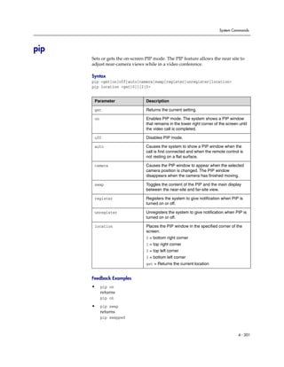 System Commands




pip
      Sets or gets the on-screen PIP mode. The PIP feature allows the near site to
      adjust near-camera views while in a video conference.

      Syntax
      pip <get|on|off|auto|camera|swap|register|unregister|location>
      pip location <get|0|1|2|3>


       Parameter                 Description

       get                       Returns the current setting.

       on                        Enables PIP mode. The system shows a PIP window
                                 that remains in the lower right corner of the screen until
                                 the video call is completed.

       off                       Disables PIP mode.

       auto                      Causes the system to show a PIP window when the
                                 call is first connected and when the remote control is
                                 not resting on a flat surface.

       camera                    Causes the PIP window to appear when the selected
                                 camera position is changed. The PIP window
                                 disappears when the camera has finished moving.

       swap                      Toggles the content of the PIP and the main display
                                 between the near-site and far-site view.

       register                  Registers the system to give notification when PIP is
                                 turned on or off.

       unregister                Unregisters the system to give notification when PIP is
                                 turned on or off.

       location                  Places the PIP window in the specified corner of the
                                 screen:
                                 0 = bottom right corner
                                 1 = top right corner
                                 2 = top left corner
                                 3 = bottom left corner
                                 get = Returns the current location


      Feedback Examples
      •     pip on
            returns
            pip on
      •     pip swap
            returns
            pip swapped



                                                                                      4 - 201
 