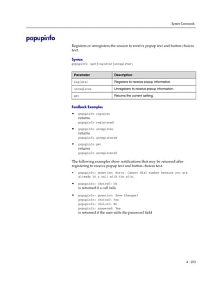 System Commands




popupinfo
            Registers or unregisters the session to receive popup text and button choices
            text.

            Syntax
            popupinfo <get|register|unregister>


                Parameter                  Description

                register                   Registers to receive popup information.

                unregister                 Unregisters to receive popup information.

                get                        Returns the current setting.


            Feedback Examples
            •     popupinfo register
                  returns
                  popupinfo registered

            •     popupinfo unregister
                  returns
                  popupinfo unregistered

            •     popupinfo get
                  returns
                  popupinfo unregistered

            The following examples show notifications that may be returned after
            registering to receive popup text and button choices text.
            •     popupinfo: question: Sorry. Cannot dial number because you are
                  already in a call with the site.

            •     popupinfo: choice0: Ok
                  is returned if a call fails

            •     popupinfo:   question: Save Changes?
                  popupinfo:   choice0: Yes
                  popupinfo:   choice1: No
                  popupinfo:   answered: Yes
                  is returned if the user edits the password field




                                                                                              4 - 203
 