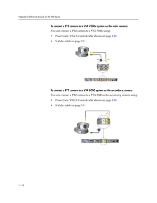 Integrator’s Reference Manual for the VSX Series



                                     To connect a PTZ camera to a VSX 7000e system as the main camera:
                                     You can connect a PTZ camera to a VSX 7000e using:

                                     •    PowerCam/VISCA Control cable shown on page 2-18

                                     •    S-Video cable on page 2-9




                                                                                                          1                                                        1




                                                                                                                               1                           1




                                                                                                                                                                                                     90-250VAC 50/60Hz 4A




                                                                                     3                                                             2
                                                                                                                                                                             PC CARD
                                                                                                                               1       1                           VGA
                                                                                   VCR/DVD


                                                                                                                                                               2

                                                                                                              IOIOIO                           2                               VGA 2     LAN




                                     To connect a PTZ camera to a VSX 8000 system as the secondary camera:
                                     You can connect a PTZ camera to a VSX 8000 as the secondary camera using:

                                     •    PowerCam/VISCA Control cable shown on page 2-18

                                     •    S-Video cable on page 2-9

                                                                                                                                                       2




                                                                                                              1                            1                             2




                                                                                                                2




                                                                                             2




                                                                                                                                                                                                             90-250VAC 50/60Hz 4A
                                                                                                 IR




                                                                           3                                                                                                   PC CARD
                                                                                                                           1       1                   2           VGA
                                                                         VCR/DVD


                                                                                                                                                               2
                                                                                                                  IOIOIO
                                                                                                      1                    2                                                      VGA          LAN




1 - 16
 
