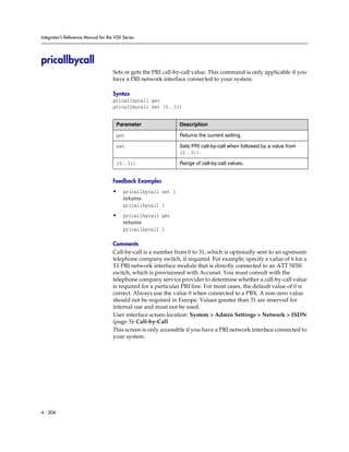 Integrator’s Reference Manual for the VSX Series




pricallbycall
                                     Sets or gets the PRI call-by-call value. This command is only applicable if you
                                     have a PRI network interface connected to your system.

                                     Syntax
                                     pricallbycall get
                                     pricallbycall set {0..31}


                                      Parameter                 Description

                                      get                       Returns the current setting.

                                      set                       Sets PRI call-by-call when followed by a value from
                                                                {0..31}.

                                      {0..31}                   Range of call-by-call values.


                                     Feedback Examples
                                     •    pricallbycall set 1
                                          returns
                                          pricallbycall 1

                                     •    pricallbycall get
                                          returns
                                          pricallbycall 1

                                     Comments
                                     Call-by-call is a number from 0 to 31, which is optionally sent to an upstream
                                     telephone company switch, if required. For example, specify a value of 6 for a
                                     T1 PRI network interface module that is directly connected to an ATT 5ESS
                                     switch, which is provisioned with Accunet. You must consult with the
                                     telephone company service provider to determine whether a call-by-call value
                                     is required for a particular PRI line. For most cases, the default value of 0 is
                                     correct. Always use the value 0 when connected to a PBX. A non-zero value
                                     should not be required in Europe. Values greater than 31 are reserved for
                                     internal use and must not be used.
                                     User interface screen location: System > Admin Settings > Network > ISDN
                                     (page 3): Call-by-Call
                                     This screen is only accessible if you have a PRI network interface connected to
                                     your system.




4 - 206
 