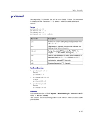 System Commands




prichannel
             Sets or gets the PRI channels that will be active for the PRI line. This command
             is only applicable if you have a PRI network interface connected to your
             system.

             Syntax
             prichannel      get   all
             prichannel      get   {1..n}
             prichannel      set   all
             prichannel      set   {1..n} <on|off>


              Parameter                     Description

              get                           Returns the current setting. Requires a parameter from
                                            <all|{1..n}>.

              all                           Selects all PRI channels and returns all channels and
                                            settings similar to briallenable.

              {1..n}                        Range of available PRI channels. For PRI T1, the
                                            range is 1..23. For PRI E1, the range is 1..30.

              set                           Sets the PRI channels to be active when followed by a
                                            parameter from <all|{1..n}> and from <on|off>.

              on                            Activates the selected PRI channels.

              off                           Disables the selected PRI channels.


             Feedback Examples
             •     prichannel 1 set on
                   returns
                   prichannel 1 on
             •     prichannel set 23 off
                   returns
                   prichannel 23 off

             •     prichannel get 23
                   returns
                   prichannel 23 off

             Comments
             User interface screen location: System > Admin Settings > Network > ISDN
             (page 5): Active Channels
             This screen is only accessible if you have a PRI network interface connected to
             your system.




                                                                                               4 - 207
 