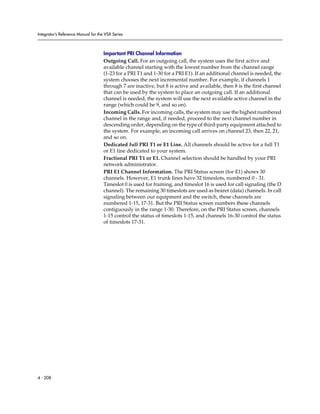 Integrator’s Reference Manual for the VSX Series



                                     Important PRI Channel Information
                                     Outgoing Call. For an outgoing call, the system uses the first active and
                                     available channel starting with the lowest number from the channel range
                                     (1-23 for a PRI T1 and 1-30 for a PRI E1). If an additional channel is needed, the
                                     system chooses the next incremental number. For example, if channels 1
                                     through 7 are inactive, but 8 is active and available, then 8 is the first channel
                                     that can be used by the system to place an outgoing call. If an additional
                                     channel is needed, the system will use the next available active channel in the
                                     range (which could be 9, and so on).
                                     Incoming Calls. For incoming calls, the system may use the highest numbered
                                     channel in the range and, if needed, proceed to the next channel number in
                                     descending order, depending on the type of third-party equipment attached to
                                     the system. For example, an incoming call arrives on channel 23, then 22, 21,
                                     and so on.
                                     Dedicated full PRI T1 or E1 Line. All channels should be active for a full T1
                                     or E1 line dedicated to your system.
                                     Fractional PRI T1 or E1. Channel selection should be handled by your PRI
                                     network administrator.
                                     PRI E1 Channel Information. The PRI Status screen (for E1) shows 30
                                     channels. However, E1 trunk lines have 32 timeslots, numbered 0 - 31.
                                     Timeslot 0 is used for framing, and timeslot 16 is used for call signaling (the D
                                     channel). The remaining 30 timeslots are used as bearer (data) channels. In call
                                     signaling between our equipment and the switch, these channels are
                                     numbered 1-15, 17-31. But the PRI Status screen numbers these channels
                                     contiguously in the range 1-30. Therefore, on the PRI Status screen, channels
                                     1-15 control the status of timeslots 1-15, and channels 16-30 control the status
                                     of timeslots 17-31.




4 - 208
 