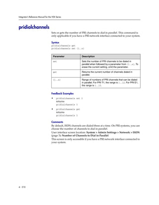 Integrator’s Reference Manual for the VSX Series




pridialchannels
                                     Sets or gets the number of PRI channels to dial in parallel. This command is
                                     only applicable if you have a PRI network interface connected to your system.

                                     Syntax
                                     pridialchannels get
                                     pridialchannels set {1..n}


                                      Parameter                 Description

                                      set                       Sets the number of PRI channels to be dialed in
                                                                parallel when followed by a parameter from {1..n}. To
                                                                erase the current setting, omit the parameter.

                                      get                       Returns the current number of channels dialed in
                                                                parallel.

                                      {1..n}                    Range of numbers of PRI channels that can be dialed
                                                                in parallel. For PRI T1, the range is 1..12. For PRI E1,
                                                                the range is 1..15.


                                     Feedback Examples
                                     •    pridialchannels set 3
                                          returns
                                          pridialchannels 3

                                     •    pridialchannels get
                                          returns
                                          pridialchannels 3

                                     Comments
                                     By default, ISDN channels are dialed three at a time. On PRI systems, you can
                                     choose the number of channels to dial in parallel.
                                     User interface screen location: System > Admin Settings > Network > ISDN
                                     (page 3): Number of Channels to Dial in Parallel
                                     This screen is only accessible if you have a PRI network interface connected to
                                     your system.




4 - 210
 