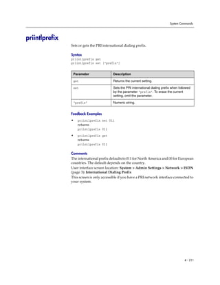 System Commands




priintlprefix
                Sets or gets the PRI international dialing prefix.

                Syntax
                priintlprefix get
                priintlprefix set ["prefix"]


                 Parameter                 Description

                 get                       Returns the current setting.

                 set                       Sets the PRI international dialing prefix when followed
                                           by the parameter “prefix”. To erase the current
                                           setting, omit the parameter.

                 “prefix”                  Numeric string.


                Feedback Examples
                •   priintlprefix set 011
                    returns
                    priintlprefix 011

                •   priintlprefix get
                    returns
                    priintlprefix 011

                Comments
                The international prefix defaults to 011 for North America and 00 for European
                countries. The default depends on the country.
                User interface screen location: System > Admin Settings > Network > ISDN
                (page 3): International Dialing Prefix
                This screen is only accessible if you have a PRI network interface connected to
                your system.




                                                                                             4 - 211
 