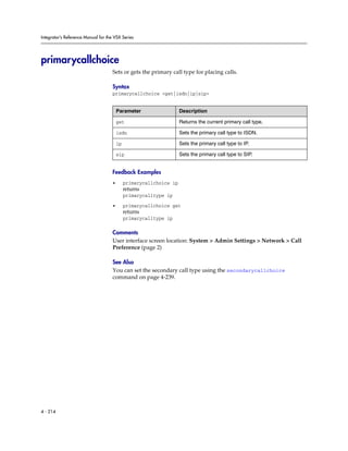 Integrator’s Reference Manual for the VSX Series




primarycallchoice
                                     Sets or gets the primary call type for placing calls.

                                     Syntax
                                     primarycallchoice <get|isdn|ip|sip>


                                         Parameter                   Description

                                         get                         Returns the current primary call type.

                                         isdn                        Sets the primary call type to ISDN.

                                         ip                          Sets the primary call type to IP.

                                         sip                         Sets the primary call type to SIP.


                                     Feedback Examples
                                     •        primarycallchoice ip
                                              returns
                                              primarycalltype ip

                                     •        primarycallchoice get
                                              returns
                                              primarycalltype ip

                                     Comments
                                     User interface screen location: System > Admin Settings > Network > Call
                                     Preference (page 2)

                                     See Also
                                     You can set the secondary call type using the secondarycallchoice
                                     command on page 4-239.




4 - 214
 